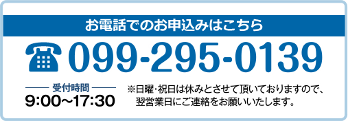 お電話のお申込み 受付時間:9時~17時30分 ※日曜祝日はお休みとさせていただいておりますので、翌営業日にご連絡をお願いいたします。
